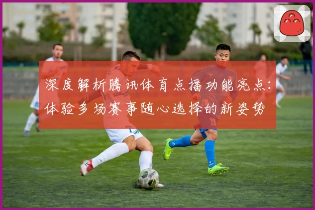 深度解析腾讯体育点播功能亮点：体验多场赛事随心选择的新姿势