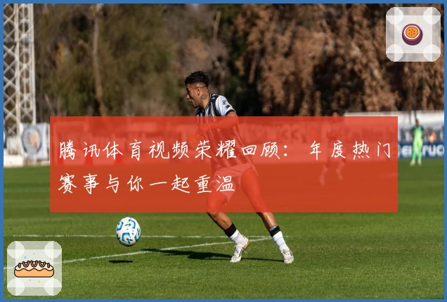 腾讯体育视频荣耀回顾:年度热门赛事与你一起重温