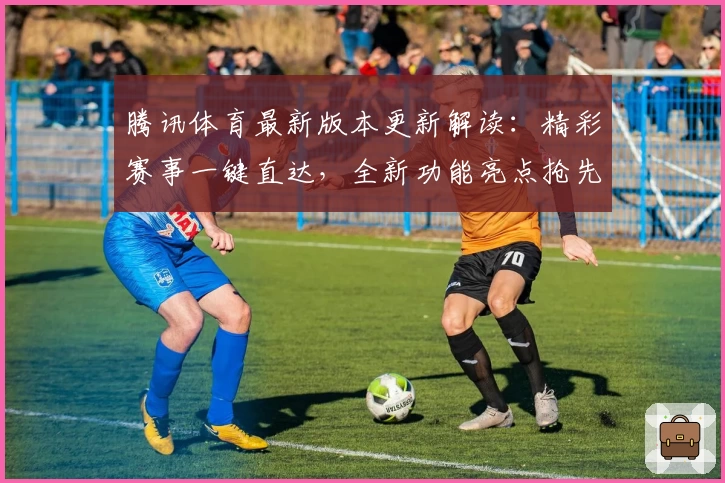 腾讯体育最新版本更新解读：精彩赛事一键直达，全新功能亮点抢先体验
