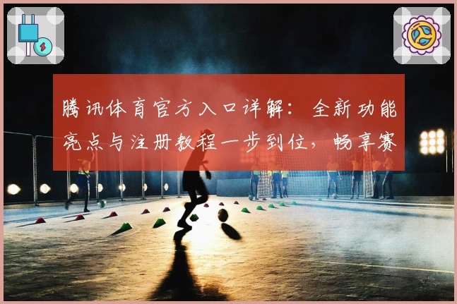 腾讯体育官方入口详解：全新功能亮点与注册教程一步到位，畅享赛事精彩体验