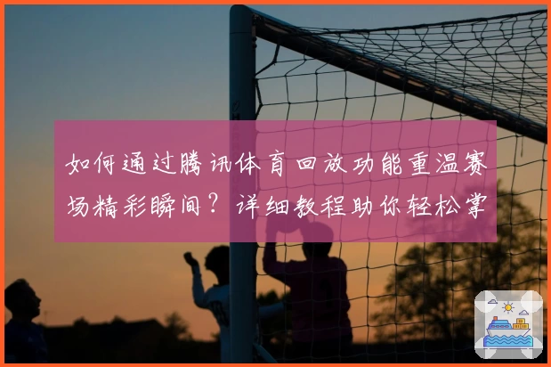 如何通过腾讯体育回放功能重温赛场精彩瞬间?详细教程助你轻松掌握!