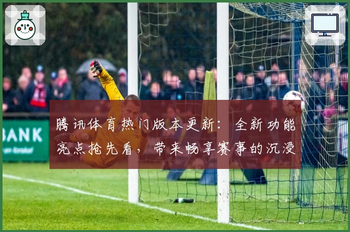 腾讯体育热门版本更新：全新功能亮点抢先看，带来畅享赛事的沉浸式体验