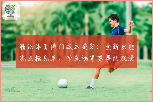 腾讯体育热门版本更新：全新功能亮点抢先看，带来畅享赛事的沉浸式体验
