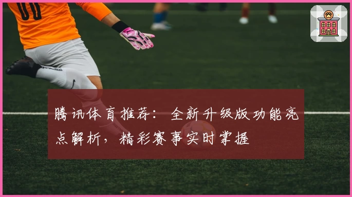 腾讯体育推荐：全新升级版功能亮点解析，精彩赛事实时掌握