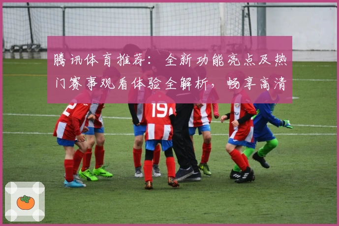 腾讯体育推荐:全新功能亮点及热门赛事观看体验全解析,畅享高清直播与专属互动