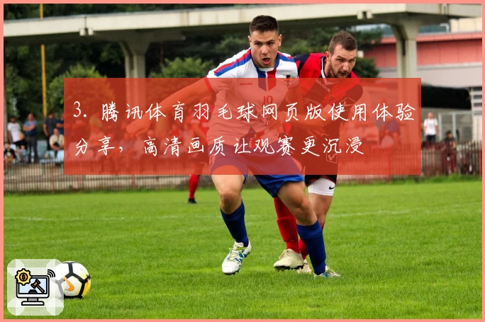 3. 腾讯体育羽毛球网页版使用体验分享，高清画质让观赛更沉浸