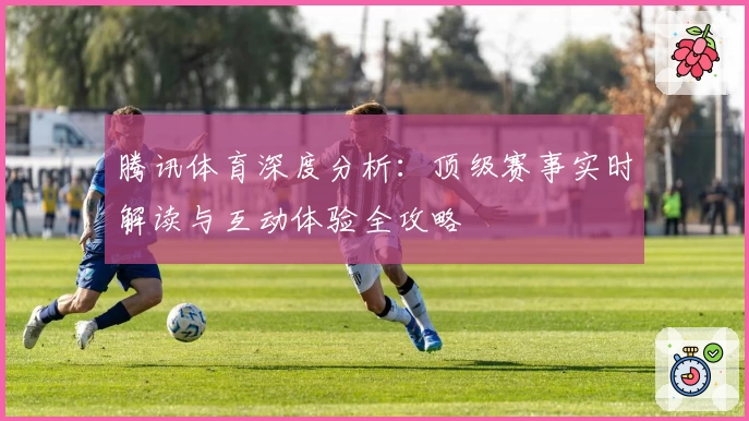 腾讯体育深度分析：顶级赛事实时解读与互动体验全攻略