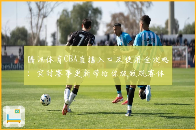 腾讯体育CBA直播入口及使用全攻略:实时赛事更新带给你极致观赛体验