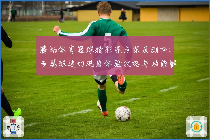 腾讯体育篮球精彩亮点深度测评：专属球迷的观看体验攻略与功能解析