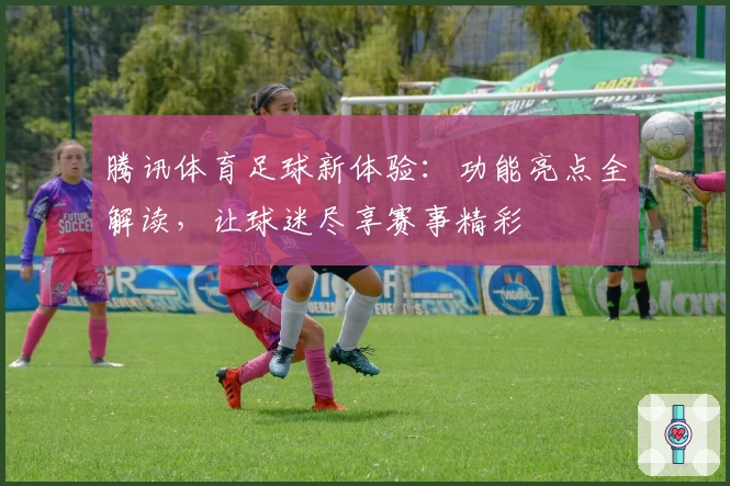 腾讯体育足球新体验:功能亮点全解读,让球迷尽享赛事精彩