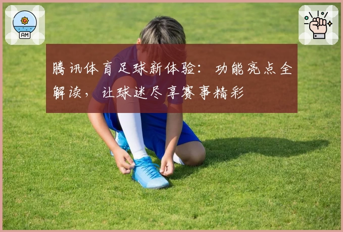 腾讯体育足球新体验：功能亮点全解读，让球迷尽享赛事精彩