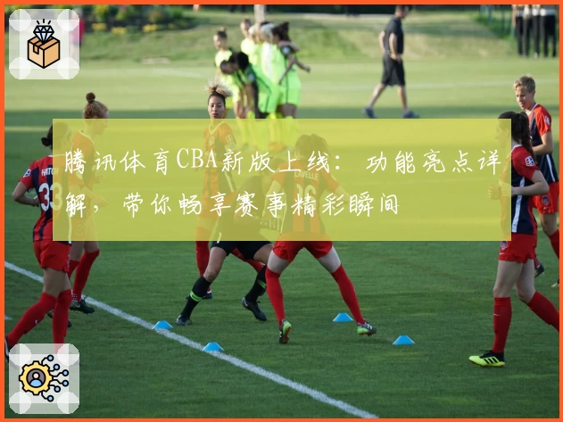 腾讯体育CBA新版上线:功能亮点详解,带你畅享赛事精彩瞬间