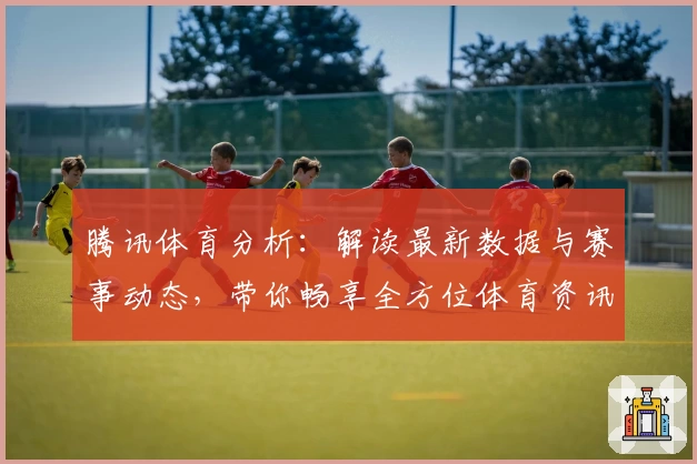 腾讯体育分析：解读最新数据与赛事动态，带你畅享全方位体育资讯