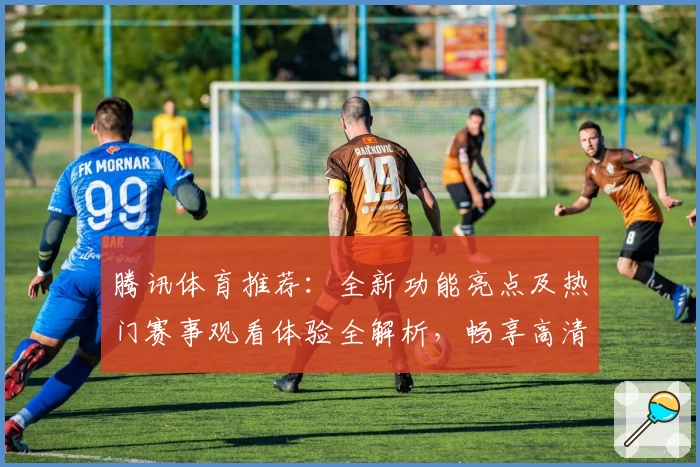 腾讯体育推荐:全新功能亮点及热门赛事观看体验全解析,畅享高清直播与专属互动